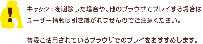 キャッシュを削除した場合や、他のブラウザでプレイする場合は、ユーザー情報は引き継がれませんのでご注意ください。普段ご使用されているブラウザでのプレイをおすすめします。