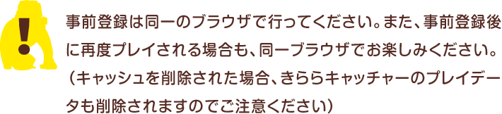 事前登録は同一のブラウザで行ってください。また、事前登録後に再度プレイされる場合も、同一のブラウザでお楽しみください。（キャッシュを削除された場合、きららキャッチャーのプレイデータも削除されますのでご注意ください）