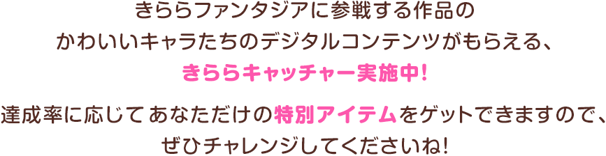 きららファンタジアに参戦する作品のかわいいキャラたちのデジタルコンテンツがもらえる、きららキャッチャー実施中！達成率に応じてあなただけの特別アイテムをゲットできますので、ぜひチャレンジしてくださいね！