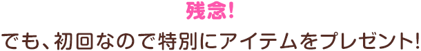 残念！でも、初回なので特別にアイテムをプレゼント！