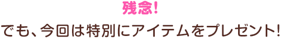 残念！でも、今回は特別にアイテムをプレゼント！