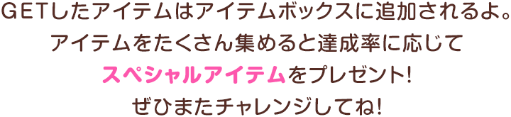 GETしたアイテムはアイテムボックスに追加されるよ。アイテムをたくさん集めると達成率に応じてスペシャルアイテムをプレゼント！ぜひまたチャレンジしてね！
