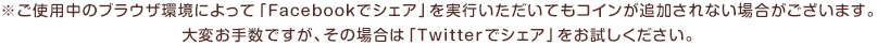 ※ご使用中のブラウザ環境によって、Facebookでシェアいただいてもコインが追加されない場合がございます。その場合は大変御手数ですが、Twitterからシェアをお試しください。