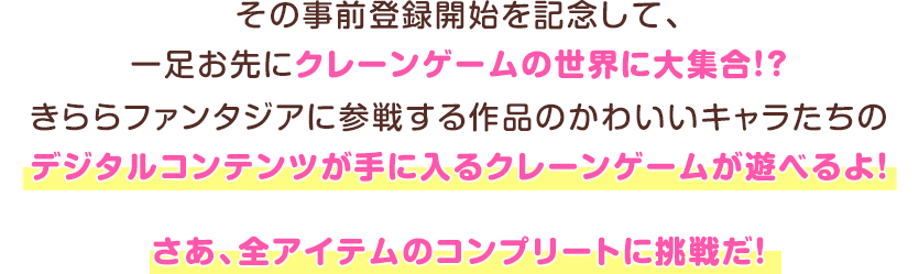 その事前登録開始を記念して、一足お先にクレーンゲームの世界に大集合！？きららファンタジアに参戦する作品のかわいいキャラたちのデジタルコンテンツが手に入るクレーンゲームが遊べるよ！さあ、全アイテムのコンプリートに挑戦だ！
