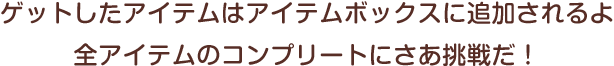 ゲットしたアイテムはボックスに追加されるよ。全アイテムのコンプリートにさぁ挑戦だ！